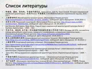 Список литературы
• 邹德侬、戴路、张向炜。中国现代建筑史. (Цзоу Дэнун, Дай Лу, Чжан Сянвэй. История современной
китайской архитектуры) - 北京(Пекин): 中国建筑工业出版社(Китайское строительное изд-во), 2010. –
272 с.
• 上海曹杨新村 (Жилой квартал Шанхая Цаоян). [Фотография] Режим доступа:
http://www.thepaper.cn/newsDetail_forward_1322051, свободный. (Дата обращения: 19.04.2016 г.)
• 北京天文馆 (Пекинский планетарий). [Фотография] Режим доступа: http://travel.news.cn/2007-
11/14/content_7065932.htm, свободный. (Дата обращения: 19. 04.2016 г.)
• Ши Мэнлян, Вэй Цзюнь, Вань Минь. Родной язык современной архитектурной культуры Китая //
ХуаЧжун Архитектура. – 2003. – №2.
• 中共中央、国务院.关于进一步加强城市规划建设管理工作的若干意见 (Взгляды ЦК КПК, госсовета по
поводу дальнейшего укрепления городского планирования и управления строительством). –
[Электронный ресурс] Режим доступа: http://news.xinhuanet.com/politics/2016-
02/21/c_1118109546.htm, свободный. (Дата обращения: 19.04.2016 г.)
• 重庆山城宽银幕电影院 (Широкоформатный кинотеатр в Чунцине). [Фотография] Режим доступа:
http://blog.sina.com.cn/s/blog_5809f23a0101gv0f.html, свободный. (Дата обращения: 19. 04.2016 г.)
• 上海体育馆 (Спортивный комплекс в Шанхае). [Фотография] Режим доступа:
• http://www.wepiao.com/index.php?r=venue/info/id/ff8080814ae172ae014ae28fc5a20a33, свободный.
(Дата обращения: 19. 04.2016 г.)
• Ма Госинь. Развивать современную архитектурную культуру Китая – ответственность китайских
архитекторов //Архитектурный журнал. – 2002.– №1
• Цинь Юго. Метод выражения современной архитектуры Китая //Архитектурный журнал.– 2004. –
№6.
• 中国现代建筑 (Современная архитектура Китая). – [Электронный ресурс] Режим доступа:
http://baike.baidu.com/view/4334330.htm, свободный. (Дата обращения: 19.04.2016 г.)
• 房产业60年 (Жилищное строительства в течение 60 лет). [Электронный ресурс - 中国网]. Режим
доступа: http://www.china.com.cn/news/60years/2009-07/29/content_18229796.htm, свободный. (Дата
обращения: 19.04.2016 г.)
 
