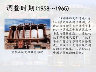 调整时期(1958～1965)
1958年的大跃进是一个
非科学的经济建设狂潮，在
建筑领域却有若干件重大事
件。一是北京十大建筑在一
年之内设计建成。二是结构
技术带动建筑艺术，“技术
革命”符合了当时的世界潮
流，形成了自发追求现代建
筑的罕见现象。三是掀起了
中国建筑理论的高潮。重庆山城宽银幕电影院
 