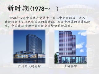 新时期(1978～ )
1978年12月中国共产党第十一届三中全会以后，进入了
建设社会主义现代化国家的新时期。在逐步改善的创作环境
里，中国建筑活动开始出现全面繁荣的新局面。
广州白天鹅宾馆 上海宾馆
 