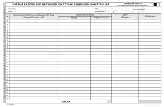 A
R
E
A
S
T
A
P
L
E
S
A
R
E
A
S
T
A
P
L
E
S
A
R
E
A
S
T
A
P
L
E
S
A
R
E
A
S
T
A
P
L
E
S
A
R
E
A
S
T
A
P
L
E
S
BID HD HBU AITK KA TC I
MASA : s.d
Pembetulan Ke : ( )
(mm-mm-yyyy)
DAFTAR EKSPOR BKP BERWUJUD, BKP TIDAK BERWUJUD, DAN/ATAU JKP
JUMLAH
FORMULIR 1111 A1
(Bila tidak ada transaksi tidak perlu dilampirkan)
Nama Pembeli BKP/Penerima Manfaat BKP Tidak
Berwujud/Penerima JKP
Dokumen Tertentu
Nomor Tanggal (dd-mm-yyyy)
DPP
(Rupiah)
A.1
.
NAMA PKP :
NPWP :
D.1.2.32.08
1.
2.
3.
4.
5.
6.
7.
8.
9.
10.
11.
12.
13.
14.
15.
16.
17.
18.
19.
20.
21.
22.
23.
24.
25.
No. Keterangan
0
UD. GAPOKTA
06.354.462.6 402 000
20120404
NORMAL0
 