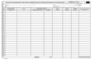 A
R
E
A
S
T
A
P
L
E
S
A
R
E
A
S
T
A
P
L
E
S
A
R
E
A
S
T
A
P
L
E
S
A
R
E
A
S
T
A
P
L
E
S
A
R
E
A
S
T
A
P
L
E
S
BID HD HBU AITK KA TC I
B.2
DAFTAR PAJAK MASUKAN ATAS PEROLEHAN BKP/JKP DALAM NEGERIYANG DAPAT DIKREDITKAN
MASA : s.d
Pembetulan Ke : ( )
NAMA PKP :
NPWP :
(mm-mm-yyyy)
D.1.2.32.11
No.
Nama Penjual BKP/
BKP Tidak Berwujud/
Pemberi JKP
NPWP
DPP
(Rupiah)
PPN
(Rupiah)
PPnBM
(Rupiah)Kode dan Nomor Seri
Faktur Pajak/Dokumen Tertentu/
Nota Retur/Nota Pembatalan Kode dan No. Seri Faktur Pajak
Yang Diganti/DireturTanggal
(dd-mm-yyyy)
1.
2.
3.
4.
5.
6.
7.
8.
9.
10.
11.
12.
13.
14.
15.
16.
17.
18.
19.
20.
21.
22.
23.
24.
25.
JUMLAH
FORMULIR 1111 B2
(Bila tidak ada transaksi tidak perlu dilampirkan)
.
UD. GAPOKTA
06.354.462.6 402 000
20120404
NORMAL0
0 0 0
 