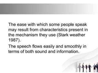 The ease with which some people speak
may result from characteristics present in
the mechanism they use (Stark weather
1987).
The speech flows easily and smoothly in
terms of both sound and information.
 