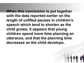 When this conclusion is put together
with the data reported earlier on the
length of unfilled pauses in children’s
speech which tend to shorten as the
child grows, it appears that young
children spend more time planning an
utterance, and that the planning time
decreases as the child develops.
 