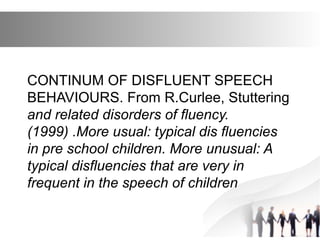 CONTINUM OF DISFLUENT SPEECH
BEHAVIOURS. From R.Curlee, Stuttering
and related disorders of fluency.
(1999) .More usual: typical dis fluencies
in pre school children. More unusual: A
typical disfluencies that are very in
frequent in the speech of children
 
