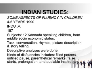 INDIAN STUDIES:
SOME ASPECTS OF FLUENCY IN CHILDREN
4-5 YEARS 1990
INDU .V.
197
Subjects: 12 Kannada speaking children, from
middle socio economic status.
Task: conversation, rhymes, picture description
& story telling.
Descriptive analyses were done.
Kinds of disfluencies includes: filled pauses,
unfilled pause, parenthetical remarks, false
starts, prolongation, and audiable inspiration.
 