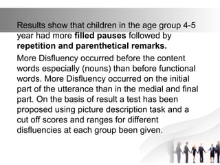 Results show that children in the age group 4-5
year had more filled pauses followed by
repetition and parenthetical remarks.
More Disfluency occurred before the content
words especially (nouns) than before functional
words. More Disfluency occurred on the initial
part of the utterance than in the medial and final
part. On the basis of result a test has been
proposed using picture description task and a
cut off scores and ranges for different
disfluencies at each group been given.
 