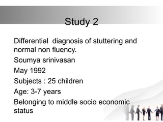 Study 2
Differential diagnosis of stuttering and
normal non fluency.
Soumya srinivasan
May 1992
Subjects : 25 children
Age: 3-7 years
Belonging to middle socio economic
status
 