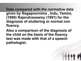 Data compared with the normative data
given by Nagapoornima , Indu, Yamini,
(1990) Rajendraswamy (1991) for the
diagnosis of stuttering or normal non
fluency.
Also a comparison of the diagnosis of
the child on the basis of the fluency
test was made with that of a speech
pathologist.
 
