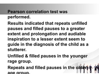 Pearson correlation test was
performed.
Results indicated that repeats unfilled
pauses and filled pauses to a greater
extent and prolongation and audiable
inspiration to a lesser extent seem to
guide in the diagnosis of the child as a
stutterer.
Unfilled & filled pauses in the younger
rage group.
Repeats and filled pauses in the older
 