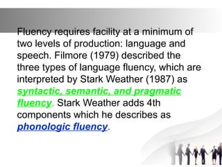 Fluency requires facility at a minimum of
two levels of production: language and
speech. Filmore (1979) described the
three types of language fluency, which are
interpreted by Stark Weather (1987) as
syntactic, semantic, and pragmatic
fluency. Stark Weather adds 4th
components which he describes as
phonologic fluency.
 