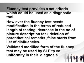 Fluency test provides a set criteria
which could be used as a diagnostic
tool.
How ever the fluency test needs
modification in the terms of reduced
length of testing ,decrease in the no of
picture description task deletion of
parenthetical remarks ,false starts from
list of disfluencies.
Validated modified form of the fluency
test may be used by SLP tp ve
uniformity in their diagnosis.
 