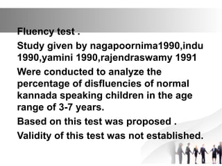 Fluency test .
Study given by nagapoornima1990,indu
1990,yamini 1990,rajendraswamy 1991
Were conducted to analyze the
percentage of disfluencies of normal
kannada speaking children in the age
range of 3-7 years.
Based on this test was proposed .
Validity of this test was not established.
 