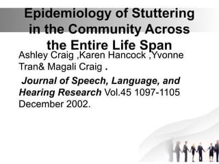 Epidemiology of Stuttering
in the Community Across
the Entire Life Span
Ashley Craig ,Karen Hancock ,Yvonne
Tran& Magali Craig .
Journal of Speech, Language, and
Hearing Research Vol.45 1097-1105
December 2002.
 