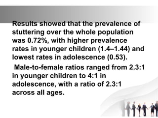 Results showed that the prevalence of
stuttering over the whole population
was 0.72%, with higher prevalence
rates in younger children (1.4–1.44) and
lowest rates in adolescence (0.53).
Male-to-female ratios ranged from 2.3:1
in younger children to 4:1 in
adolescence, with a ratio of 2.3:1
across all ages.
 