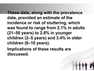 These data, along with the prevalence
data, provided an estimate of the
incidence or risk of stuttering, which
was found to range from 2.1% in adults
(21–50 years) to 2.8% in younger
children (2–5 years) and 3.4% in older
children (6–10 years).
Implications of these results are
discussed.
 