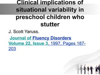 Clinical implications of
situational variability in
preschool children who
stutter
J. Scott Yaruss.
Journal of Fluency Disorders
Volume 22, Issue 3, 1997, Pages 187-
203
 