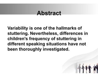 Abstract
Variability is one of the hallmarks of
stuttering. Nevertheless, differences in
children's frequency of stuttering in
different speaking situations have not
been thoroughly investigated.
 