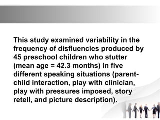 This study examined variability in the
frequency of disfluencies produced by
45 preschool children who stutter
(mean age = 42.3 months) in five
different speaking situations (parent-
child interaction, play with clinician,
play with pressures imposed, story
retell, and picture description).
 