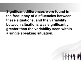 Significant differences were found in
the frequency of disfluencies between
these situations, and the variability
between situations was significantly
greater than the variability seen within
a single speaking situation.
 