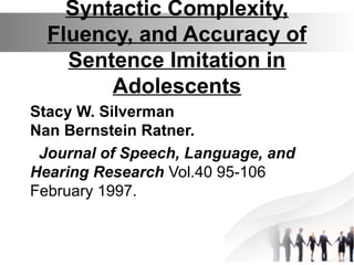 Syntactic Complexity,
Fluency, and Accuracy of
Sentence Imitation in
Adolescents
Stacy W. Silverman
Nan Bernstein Ratner.
Journal of Speech, Language, and
Hearing Research Vol.40 95-106
February 1997.
 