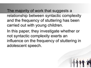 The majority of work that suggests a
relationship between syntactic complexity
and the frequency of stuttering has been
carried out with young children.
In this paper, they investigate whether or
not syntactic complexity exerts an
influence on the frequency of stuttering in
adolescent speech.
 