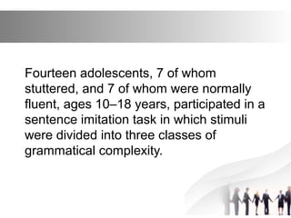 Fourteen adolescents, 7 of whom
stuttered, and 7 of whom were normally
fluent, ages 10–18 years, participated in a
sentence imitation task in which stimuli
were divided into three classes of
grammatical complexity.
 