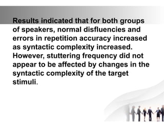 Results indicated that for both groups
of speakers, normal disfluencies and
errors in repetition accuracy increased
as syntactic complexity increased.
However, stuttering frequency did not
appear to be affected by changes in the
syntactic complexity of the target
stimuli.
 