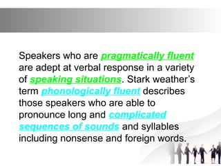 Speakers who are pragmatically fluent
are adept at verbal response in a variety
of speaking situations. Stark weather’s
term phonologically fluent describes
those speakers who are able to
pronounce long and complicated
sequences of sounds and syllables
including nonsense and foreign words.
 