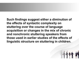 Such findings suggest either a diminution of
the effects of syntactic complexity on
stuttering over the course of language
acquisition or changes in the mix of chronic
and nonchronic stuttering speakers from
those used in earlier studies of the effects of
linguistic structure on stuttering in children.
 