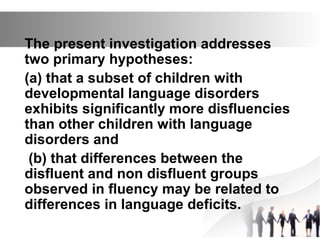 The present investigation addresses
two primary hypotheses:
(a) that a subset of children with
developmental language disorders
exhibits significantly more disfluencies
than other children with language
disorders and
(b) that differences between the
disfluent and non disfluent groups
observed in fluency may be related to
differences in language deficits.
 