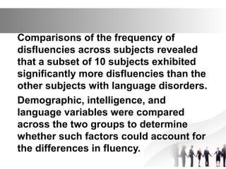 Comparisons of the frequency of
disfluencies across subjects revealed
that a subset of 10 subjects exhibited
significantly more disfluencies than the
other subjects with language disorders.
Demographic, intelligence, and
language variables were compared
across the two groups to determine
whether such factors could account for
the differences in fluency.
 