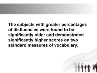 The subjects with greater percentages
of disfluencies were found to be
significantly older and demonstrated
significantly higher scores on two
standard measures of vocabulary.
 