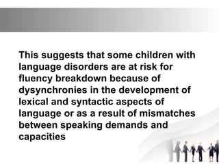 This suggests that some children with
language disorders are at risk for
fluency breakdown because of
dysynchronies in the development of
lexical and syntactic aspects of
language or as a result of mismatches
between speaking demands and
capacities
 