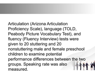 Articulation (Arizona Articulation
Proficiency Scale), language (TOLD,
Peabody Picture Vocabulary Test), and
fluency (Fluency Interview) tests were
given to 20 stuttering and 20
nonstuttering male and female preschool
children to examine potential
performance differences between the two
groups. Speaking rate was also
measured.
 
