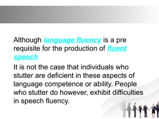 Although language fluency is a pre
requisite for the production of fluent
speech
It is not the case that individuals who
stutter are deficient in these aspects of
language competence or ability. People
who stutter do however, exhibit difficulties
in speech fluency.
 