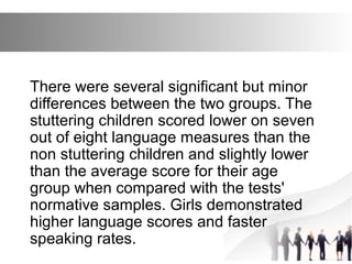 There were several significant but minor
differences between the two groups. The
stuttering children scored lower on seven
out of eight language measures than the
non stuttering children and slightly lower
than the average score for their age
group when compared with the tests'
normative samples. Girls demonstrated
higher language scores and faster
speaking rates.
 
