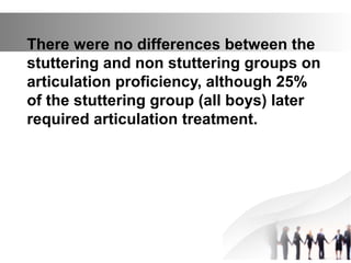 There were no differences between the
stuttering and non stuttering groups on
articulation proficiency, although 25%
of the stuttering group (all boys) later
required articulation treatment.
 