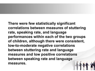 There were few statistically significant
correlations between measures of stuttering
rate, speaking rate, and language
performances within each of the two groups
of children, although there were consistent,
low-to-moderate negative correlations
between stuttering rate and language
measures and low positive correlations
between speaking rate and language
measures.
 