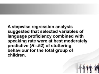 A stepwise regression analysis
suggested that selected variables of
language proficiency combined with
speaking rate were at best moderately
predictive (R=.52) of stuttering
behaviour for the total group of
children.
 