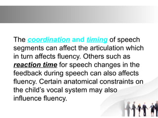 The coordination and timing of speech
segments can affect the articulation which
in turn affects fluency. Others such as
reaction time for speech changes in the
feedback during speech can also affects
fluency. Certain anatomical constraints on
the child’s vocal system may also
influence fluency.
 