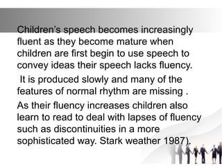 Children’s speech becomes increasingly
fluent as they become mature when
children are first begin to use speech to
convey ideas their speech lacks fluency.
It is produced slowly and many of the
features of normal rhythm are missing .
As their fluency increases children also
learn to read to deal with lapses of fluency
such as discontinuities in a more
sophisticated way. Stark weather 1987).
 