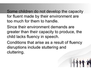 Some children do not develop the capacity
for fluent made by their environment are
too much for them to handle.
Since their environment demands are
greater than their capacity to produce, the
child lacks fluency in speech.
Conditions that arise as a result of fluency
disruptions include stuttering and
cluttering.
 