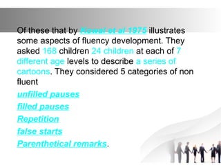 Of these that by Kowal et al 1975 illustrates
some aspects of fluency development. They
asked 168 children 24 children at each of 7
different age levels to describe a series of
cartoons. They considered 5 categories of non
fluent
unfilled pauses
filled pauses
Repetition
false starts
Parenthetical remarks.
 