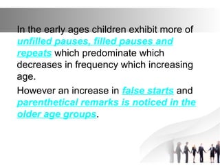 In the early ages children exhibit more of
unfilled pauses, filled pauses and
repeats which predominate which
decreases in frequency which increasing
age.
However an increase in false starts and
parenthetical remarks is noticed in the
older age groups.
 