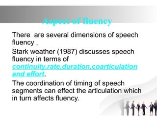 Aspect of fluency
There are several dimensions of speech
fluency .
Stark weather (1987) discusses speech
fluency in terms of
continuity,rate,duration,coarticulation
and effort.
The coordination of timing of speech
segments can effect the articulation which
in turn affects fluency.
 