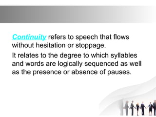 Continuity refers to speech that flows
without hesitation or stoppage.
It relates to the degree to which syllables
and words are logically sequenced as well
as the presence or absence of pauses.
 