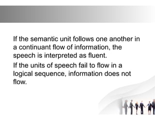 If the semantic unit follows one another in
a continuant flow of information, the
speech is interpreted as fluent.
If the units of speech fail to flow in a
logical sequence, information does not
flow.
 