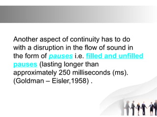 Another aspect of continuity has to do
with a disruption in the flow of sound in
the form of pauses i.e. filled and unfilled
pauses (lasting longer than
approximately 250 milliseconds (ms).
(Goldman – Eisler,1958) .
 