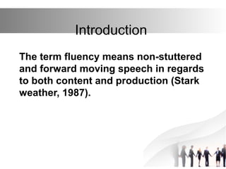 Introduction
The term fluency means non-stuttered
and forward moving speech in regards
to both content and production (Stark
weather, 1987).
 