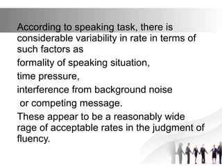 According to speaking task, there is
considerable variability in rate in terms of
such factors as
formality of speaking situation,
time pressure,
interference from background noise
or competing message.
These appear to be a reasonably wide
rage of acceptable rates in the judgment of
fluency.
 